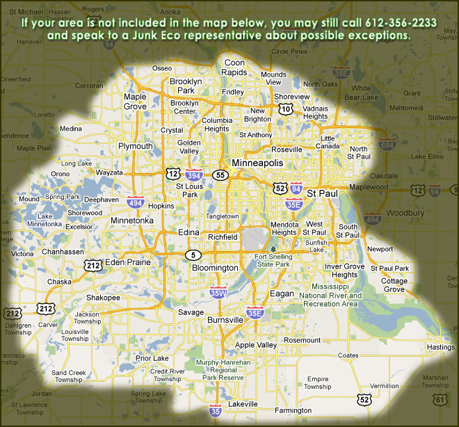 Junk Eco provides junk removal, hauling, disposal and recycling services to Apple Valley, Bloomington, Burnsville, Chanhassen, Chaska, Eagan, Eden Prairie, Edina, Farmington, Golden Valley, Hopkins, Lakeville, Maple Grove, Minnetonka, Minneapolis, Plymouth, Prior Lake, Richfield, Rosemount, Savage, Shakopee, St. Louis Park, Wayzata, and more. Call Junk Eco to inquire about your area of Minnesota if not on our availability map.
